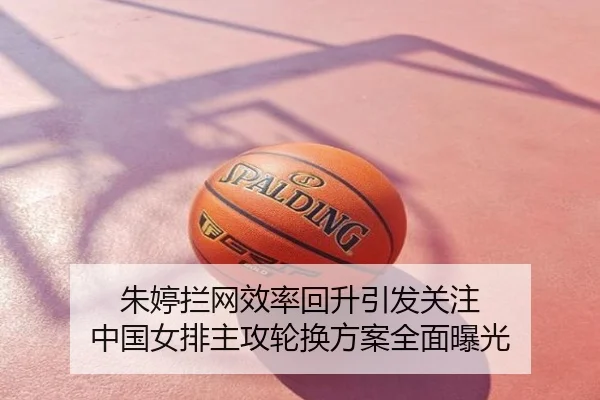 朱婷拦网效率回升引发关注 中国女排主攻轮换方案全面曝光