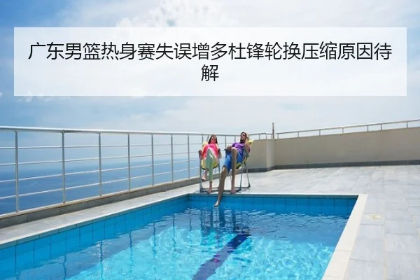 广东男篮热身赛失误增多杜锋轮换压缩原因待解